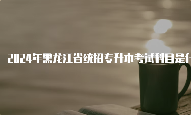 2024年黑龙江省统招专升本考试科目是什么