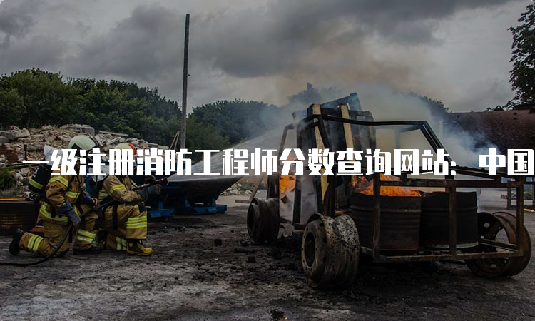 一级注册消防工程师分数查询网站：中国人事考试网