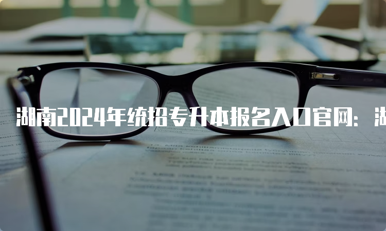 湖南2024年统招专升本报名入口官网：湖南省教育考试院
