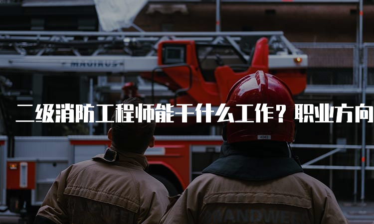 二级消防工程师能干什么工作？职业方向及就业前景分析