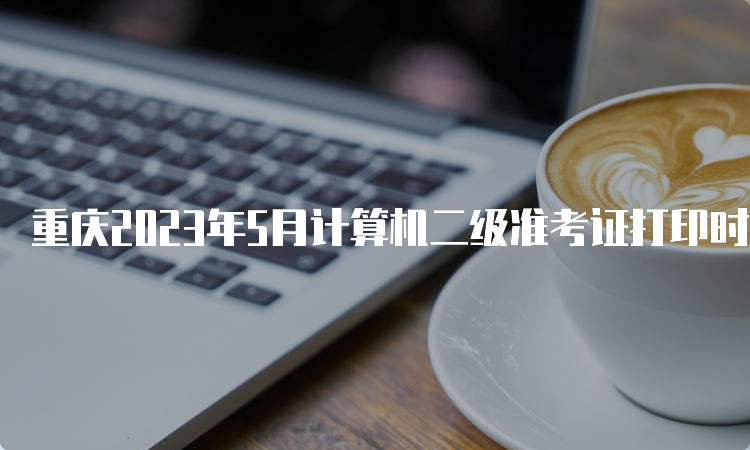 重庆2023年5月计算机二级准考证打印时间：5月24日到5月28日