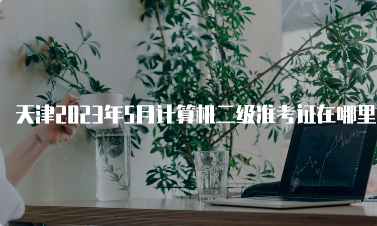 天津2023年5月计算机二级准考证在哪里打印？中国教育考试网