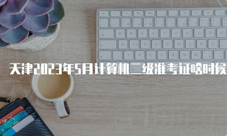 天津2023年5月计算机二级准考证啥时候打印？5月22号9点