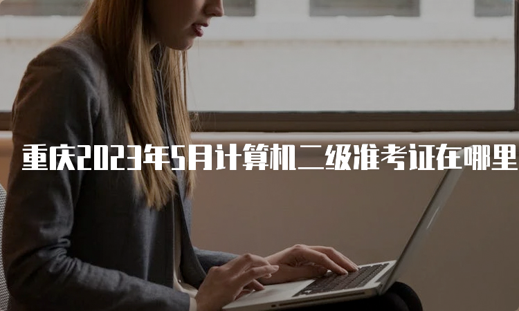 重庆2023年5月计算机二级准考证在哪里打印？中国教育考试网