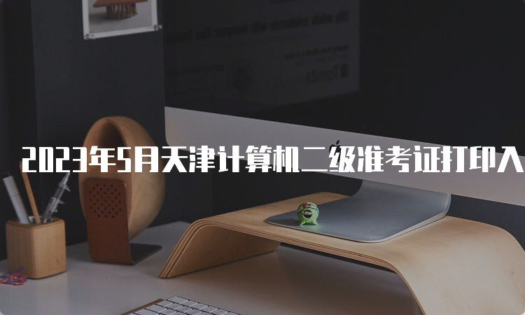 2023年5月天津计算机二级准考证打印入口：中国教育考试网
