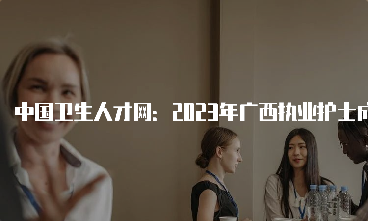 中国卫生人才网：2023年广西执业护士成绩查询入口