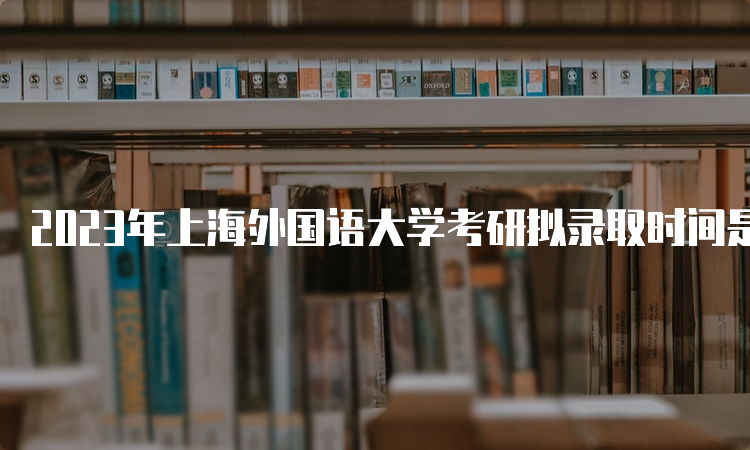 2023年上海外国语大学考研拟录取时间是什么时候呢？复试后一个月