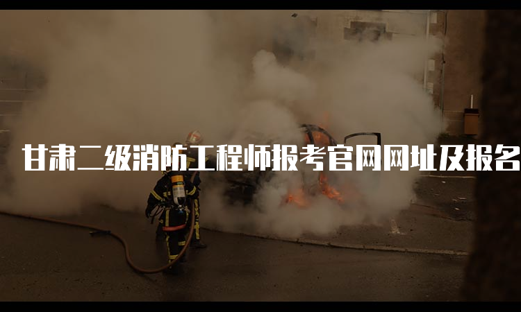 甘肃二级消防工程师报考官网网址及报名流程介绍