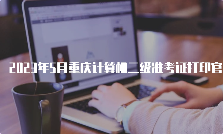 2023年5月重庆计算机二级准考证打印官网在哪？中国教育考试网
