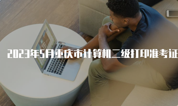 2023年5月重庆市计算机二级打印准考证时间：5月24日至5月28日