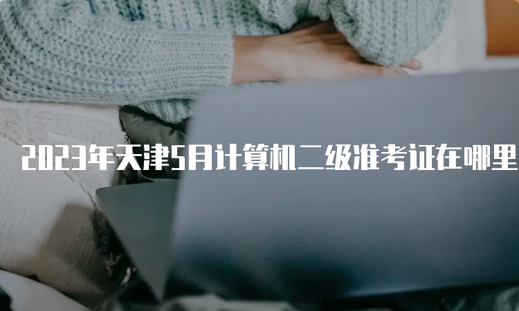 2023年天津5月计算机二级准考证在哪里打印？中国教育考试网