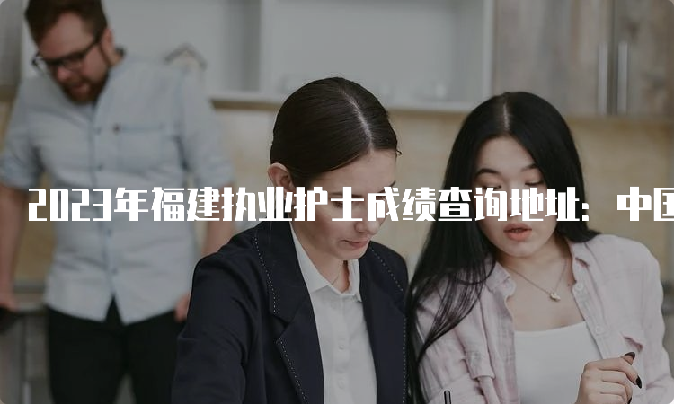 2023年福建执业护士成绩查询地址：中国卫生人才网