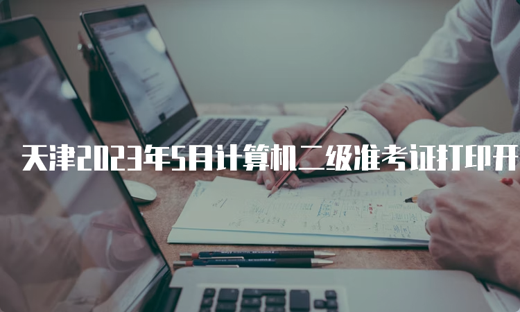 天津2023年5月计算机二级准考证打印开始的时间在5月22日9：00