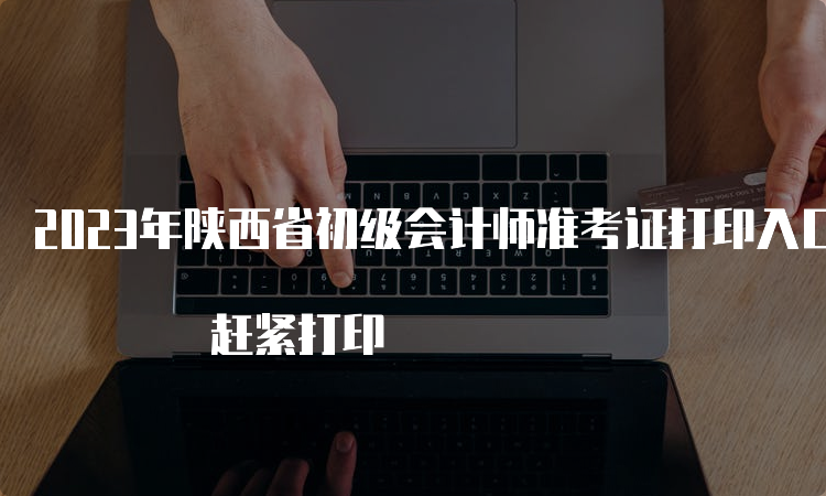 2023年陕西省初级会计师准考证打印入口5月12日关闭 赶紧打印