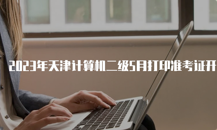 2023年天津计算机二级5月打印准考证开始时间：5月22日9点