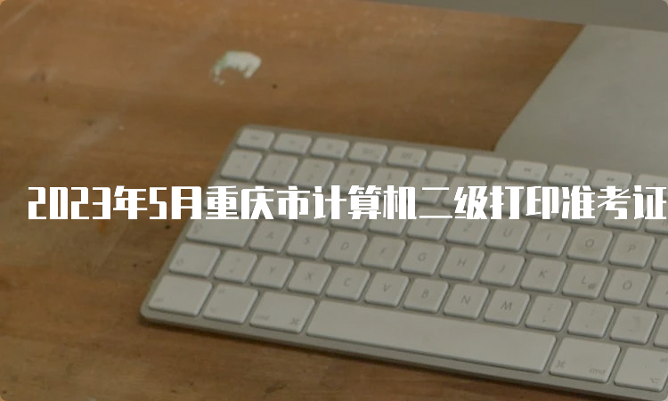 2023年5月重庆市计算机二级打印准考证时间：5月24日-28日