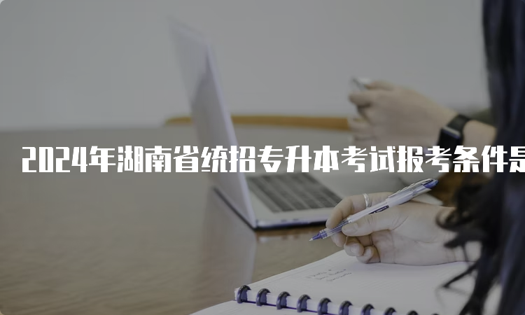 2024年湖南省统招专升本考试报考条件是什么？