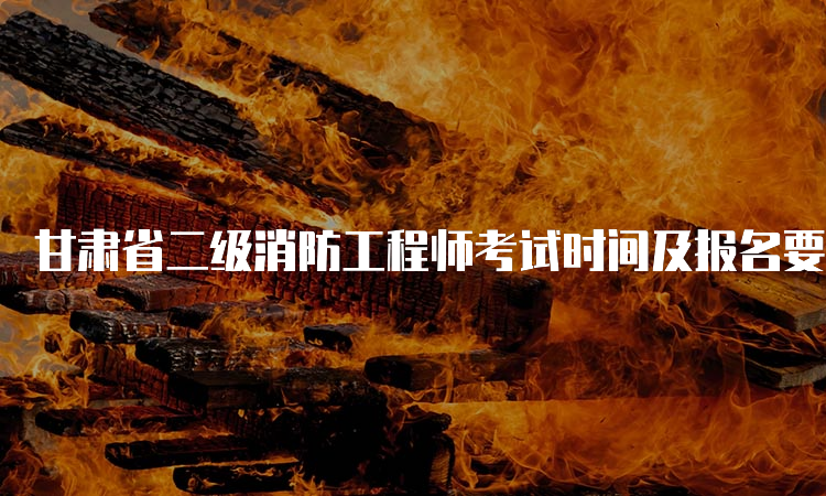 甘肃省二级消防工程师考试时间及报名要求
