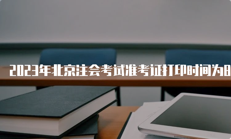 2023年北京注会考试准考证打印时间为8月7日至8月22日