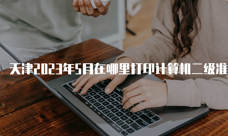 天津2023年5月在哪里打印计算机二级准考证？中国教育考试网