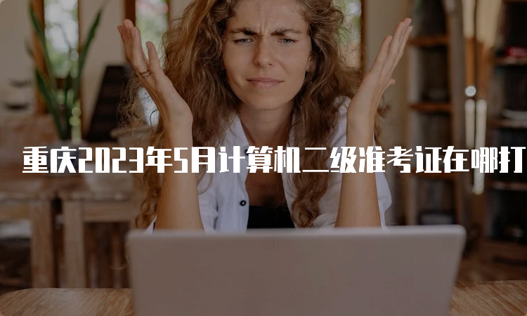 重庆2023年5月计算机二级准考证在哪打印？中国教育考试网