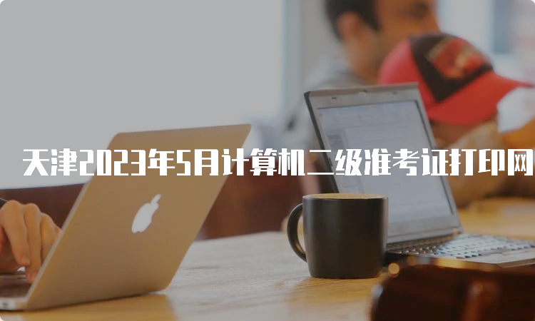 天津2023年5月计算机二级准考证打印网址：中国教育考试网