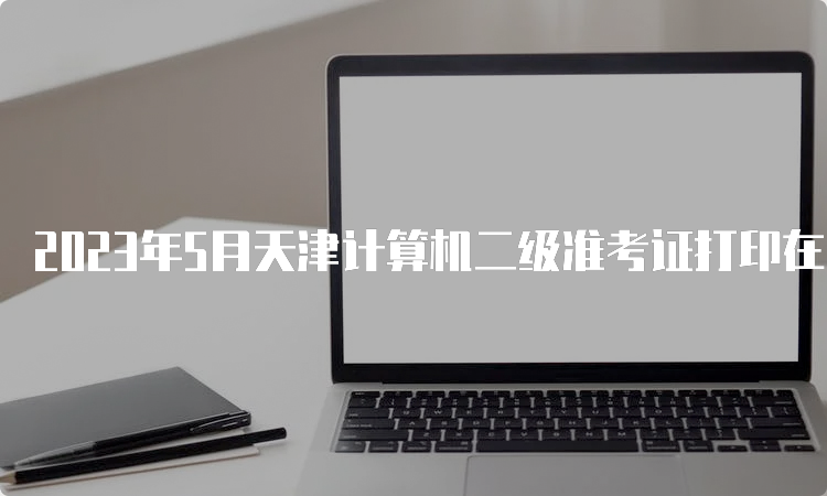 2023年5月天津计算机二级准考证打印在哪里？中国教育考试网