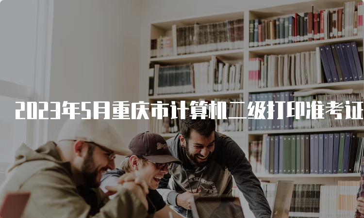 2023年5月重庆市计算机二级打印准考证入口：中国教育考试网