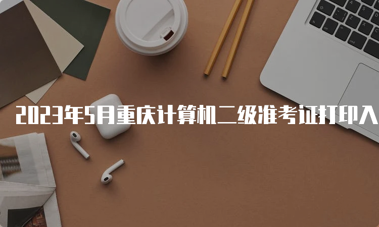 2023年5月重庆计算机二级准考证打印入口什么时候开放？5月24日到5月28日