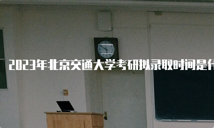 2023年北京交通大学考研拟录取时间是什么时候？复试后一个月