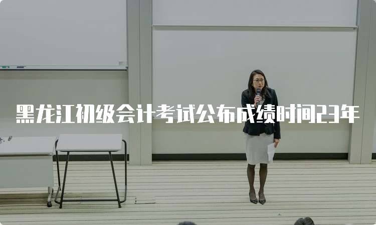 黑龙江初级会计考试公布成绩时间23年