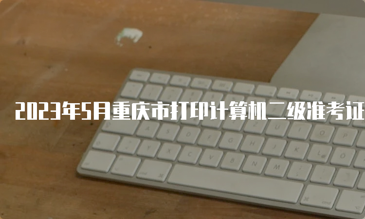 2023年5月重庆市打印计算机二级准考证时间：5月24日至5月28日