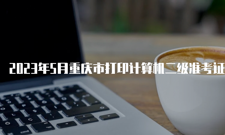 2023年5月重庆市打印计算机二级准考证入口在哪？