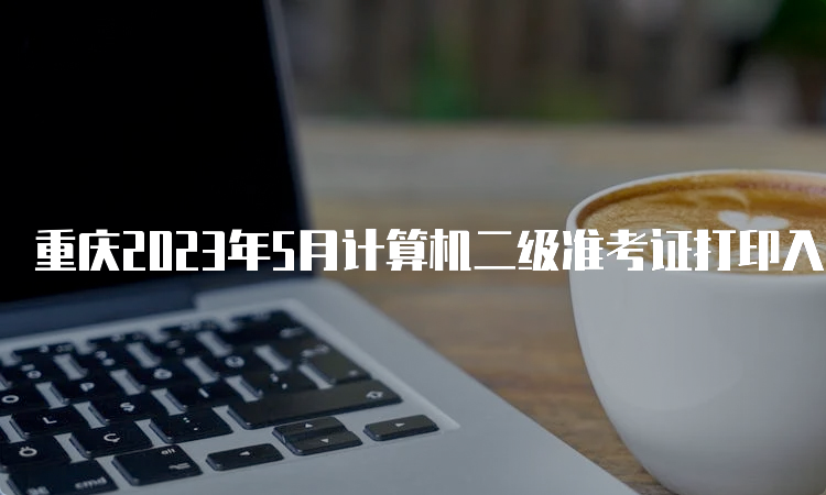 重庆2023年5月计算机二级准考证打印入口在哪？中国教育考试网