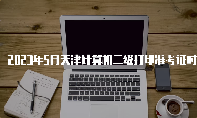 2023年5月天津计算机二级打印准考证时间在什么时候？5月22日9点开始