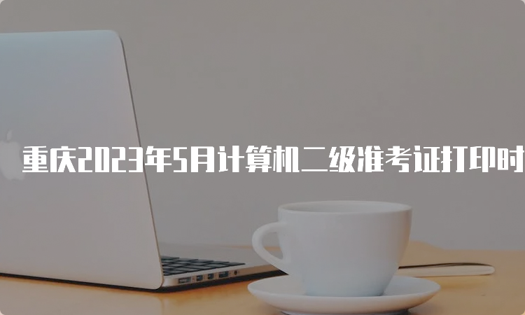 重庆2023年5月计算机二级准考证打印时间在什么时候？5月24日-28日