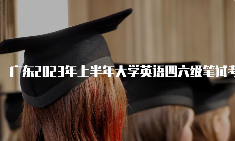 广东2023年上半年大学英语四六级笔试考试时间6月17日