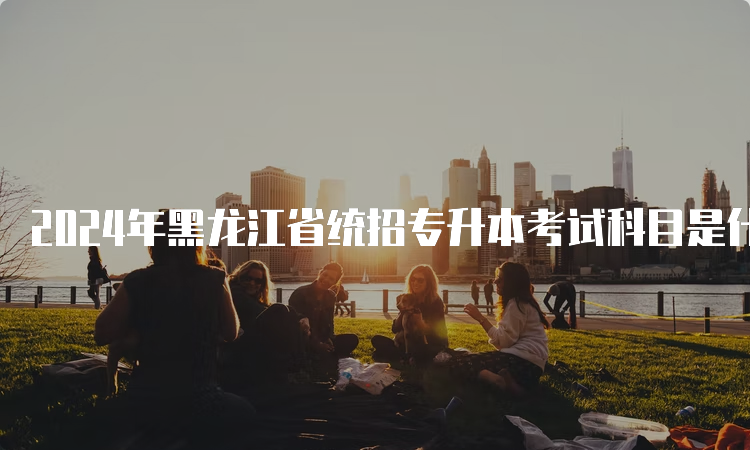 2024年黑龙江省统招专升本考试科目是什么？