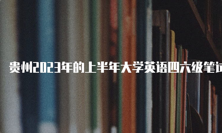 贵州2023年的上半年大学英语四六级笔试考试时间：6月17日