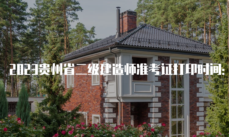2023贵州省二级建造师准考证打印时间：7月1日起