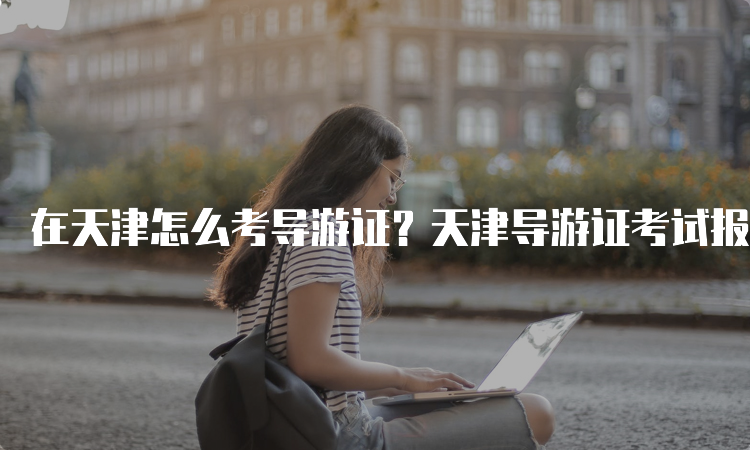 在天津怎么考导游证？天津导游证考试报名及考试流程