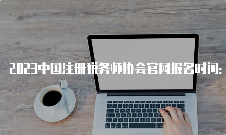 2023中国注册税务师协会官网报名时间：5月8日-7月10日