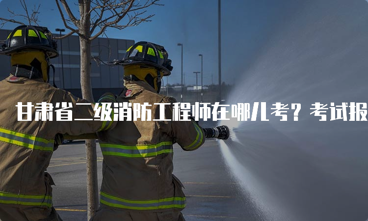甘肃省二级消防工程师在哪儿考？考试报名及考试地点