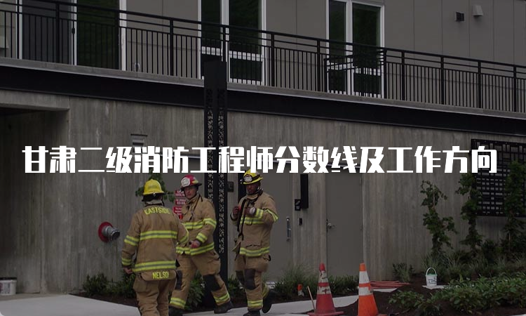 甘肃二级消防工程师分数线及工作方向