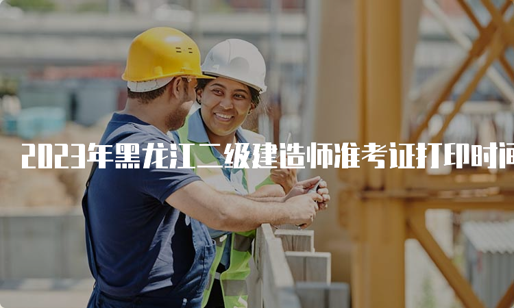 2023年黑龙江二级建造师准考证打印时间：5月30日-6月1日