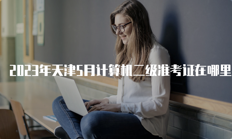 2023年天津5月计算机二级准考证在哪里打印