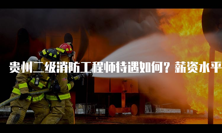 贵州二级消防工程师待遇如何？薪资水平高不高？