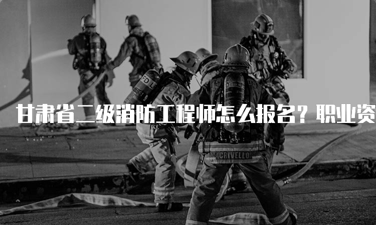 甘肃省二级消防工程师怎么报名？职业资格考试报名指南