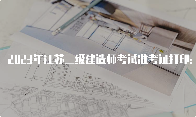 2023年江苏二级建造师考试准考证打印：5月29日-6月2日