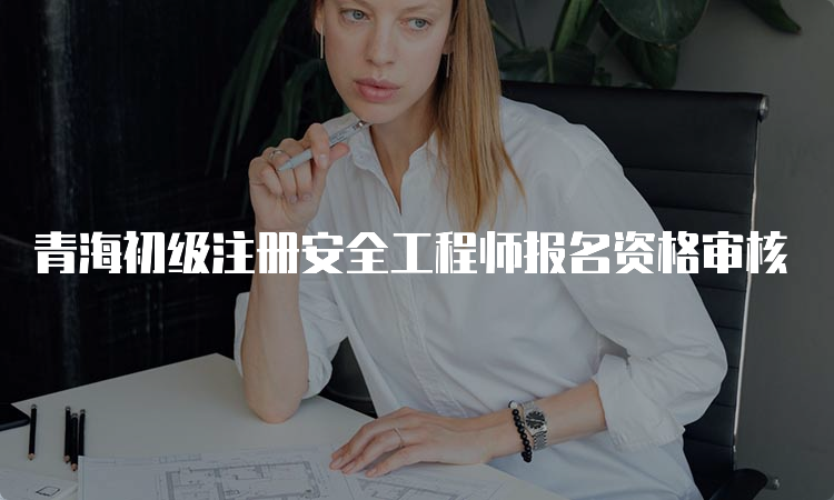青海初级注册安全工程师报名资格审核